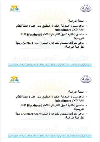 •‫الدراسة‬ ‫اسئلة‬:
•‫ماھو‬‫لن‬ ‫العينة‬ ‫أعضاء‬ ‫لدى‬ ‫والتطبيق‬ ‫والخبرة‬ ‫المعرفة‬ ‫مستوى‬‫ظام‬
‫التعلم‬ ‫إدارة‬Blackboard‫؟‬
•‫التعلم‬ ‫إدارة‬ ‫نظام‬ ‫تطبيق‬ ‫إمكانية‬ ‫مدى‬ ‫ما‬Blackboard‫كاداة‬
‫تدريسية؟‬
•‫التعلم‬ ‫إدارة‬ ‫نظام‬ ‫استخدام‬ ‫معوقات‬ ‫ماھي‬Blackboard‫وجھة‬ ‫من‬
‫الدراسة؟‬ ‫نظرعينة‬
•‫الدراسة‬ ‫اسئلة‬:
•‫ماھو‬‫لن‬ ‫العينة‬ ‫أعضاء‬ ‫لدى‬ ‫والتطبيق‬ ‫والخبرة‬ ‫المعرفة‬ ‫مستوى‬‫ظام‬
‫التعلم‬ ‫إدارة‬Blackboard‫؟‬
•‫التعلم‬ ‫إدارة‬ ‫نظام‬ ‫تطبيق‬ ‫إمكانية‬ ‫مدى‬ ‫ما‬Blackboard‫كاداة‬
‫تدريسية؟‬
•‫التعلم‬ ‫إدارة‬ ‫نظام‬ ‫استخدام‬ ‫معوقات‬ ‫ماھي‬Blackboard‫وجھة‬ ‫من‬
‫الدراسة؟‬ ‫نظرعينة‬
 