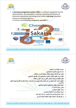 • A learningmanagementsystem (LMS)isasoftwareapplicationforthe
administration,documentation,tracking,reportinganddeliveryof
electroniceducationaltechnology(alsocallede‐learning)education
coursesortrainingprograms (
en.wikipedia.org/wiki/Learning_management_system )2015
•‫التعليم‬ ‫إدارة‬ ‫أنظمة‬ ‫مميزات‬:
•‫المستخدمين‬ ‫واتصال‬ ‫تسجيل‬ ‫إدارة‬.
•‫والطالب‬ ‫للمدرس‬ ‫موجھة‬ ‫مختلفة‬ ‫ومھام‬ ‫تفاعلية‬ ‫بيئة‬ ‫توفير‬.
•‫التحصيلي‬ ‫تقدمھم‬ ‫ومدى‬ ‫مستوياتھم‬ ‫وتحديد‬ ‫الطالب‬ ‫لتقييم‬ ‫أدوات‬ ‫تقديم‬
•‫للطالب‬ ‫الفوري‬ ‫وغير‬ ‫الفوري‬ ‫والتعزيز‬ ‫الراجعة‬ ‫التغذية‬ ‫تقديم‬
•‫لمھا‬ ‫للتفرغ‬ ‫الفرصة‬ ‫وإتاحة‬ ،‫الدرجات‬ ‫ورصد‬ ‫والتصحيح‬ ‫المراجعات‬ ‫من‬ ‫المعلم‬ ‫على‬ ‫العبء‬ ‫تخفيف‬‫التعليم‬ ‫م‬
‫والتدريس‬
•‫امتحاناتھم‬ ‫ونتائج‬ ‫ونشاطاتھم‬ ‫الطلبة‬ ‫دخول‬ ‫متابعة‬.
•‫لإلدارة‬ ‫متنوعة‬ ‫تقارير‬.
•‫المحتوى‬ ‫تأليف‬ ‫أدوات‬.
•‫والمصادر‬ ‫األنشطة‬ ‫وإدارة‬ ‫إضافة‬ ‫أدوات‬.
•‫إقتراعات‬ ،‫دردشة‬ ،‫منتديات‬ ‫مثل‬ ‫وتواصل‬ ‫اتصال‬ ‫أدوات‬.
•‫غيرھا‬ ‫و‬)‫أخرى‬ ‫جديدة‬ ‫تعليمية‬ ‫أجھزة‬ ‫استخدام‬ ‫مثل‬.(
 