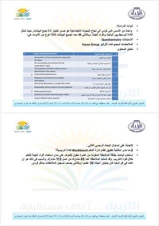 •‫الدراسة‬ ‫أدوات‬:
•‫البيانات‬ ‫جمع‬ ‫أداة‬ ‫اختيار‬ ‫حسن‬ ‫ھو‬ ‫االجتماعية‬ ‫البحوث‬ ‫نجاح‬ ‫الى‬ ‫تؤدي‬ ‫التي‬ ‫األسس‬ ‫من‬ ‫واحدة‬,‫حيث‬‫تمثل‬
‫العينة‬ ‫وافراد‬ ‫الباحث‬ ‫بين‬ ‫الوسيط‬ ‫األداة‬.‫األدو‬ ‫من‬ ‫انوع‬ ‫ثالثة‬ ‫البيانات‬ ‫لجميع‬ ‫حدد‬ ‫فقد‬ ‫وبالتالي‬‫ھي‬ ‫ات‬:
•‫االستبانات‬Questionnaire
•‫التركيز‬ ‫لمجموعات‬ ‫المالحضات‬FocusGroup
•‫المحتوى‬ ‫تحليل‬
1‫النھاية‬ ‫مفتوحة‬ ‫استبانات‬Openendedquestionnaire1
‫التعبير‬ ‫حرية‬ ‫للعينة‬Respondentisfreetoexpresshisviewsand
theideas.
‫العينة‬ ‫من‬ ‫اإلجابة‬ ‫في‬ ‫الية‬ ‫تستوجب‬ ‫ال‬Donotprovideanystructureforthe
respondent’sreply.
‫مسبقا‬ ‫معده‬ ‫عادة‬ ‫تكون‬ ‫االسئله‬Thequestionsandtheirordersarepre–
determinedinthenature.
2‫النھاية‬ ‫مغلق‬ ‫االستبان‬Closeendedquestionnaire2
‫محددة‬ ‫اإلجابات‬ ‫تكون‬ ‫ما‬ ‫عادة‬Responsesarelimitedtothestated
alternatives.
‫ال‬ ‫او‬ ‫بنعم‬ ‫اإلجابة‬ ‫تكون‬ ‫غالبا‬OneofthealternativesissimplyYESorNO.
‫حكمه‬ ‫عن‬ ‫للتعبير‬ ‫القدرة‬ ‫المجيب‬ ‫لدى‬ ‫ليس‬Respondentcannotexpresshisownjudgment
‫المختلط‬ ‫االستبيان‬Mixedquestionnaire3
‫السابقين‬ ‫النوعين‬ ‫كال‬ ‫من‬ ‫النوع‬ ‫ھذا‬ ‫أسئلة‬ ‫تتكون‬Questionsarebothcloseandopenended.
‫االجتماعية‬ ‫البحوث‬ ‫في‬ ‫عادة‬ ‫تستخدم‬Usedinfieldofsocialresearch.
•‫الثاني‬ ‫الرئيسي‬ ‫البحث‬ ‫تساؤال‬ ‫على‬ ‫لإلجابة‬.
•2-‫التعلم‬ ‫إدارة‬ ‫نظام‬ ‫تطبيق‬ ‫إمكانية‬ ‫مدى‬ ‫ما‬Blackboard‫تدريسية؟‬ ‫كاداة‬
•‫لل‬ ‫العينة‬ ‫افراد‬ ‫استعداد‬ ‫مدى‬ ‫على‬ ‫للتعرف‬ ‫حقول‬ ‫عشرة‬ ‫من‬ ‫المكونه‬ ‫المالحظة‬ ‫بطاقة‬ ‫الباحث‬ ‫استخدم‬‫تعلم‬
‫التدريب‬ ‫فترة‬ ‫خالل‬.‫عدد‬ ‫المالحظة‬ ‫شملت‬ ‫وقد‬65‫اصل‬ ‫من‬ ‫مشاركا‬112‫مشارك‬.‫ان‬ ‫ھو‬ ‫ذلك‬ ‫في‬ ‫والسبب‬
‫أحيانا‬ ‫يتجاوز‬ ‫كان‬ ‫شعبه‬ ‫كل‬ ‫في‬ ‫العدد‬30‫فردي‬ ‫بشكل‬ ‫المالحظات‬ ‫تسجيل‬ ‫يصعب‬ ‫وبالتالي‬ ‫عضوا‬.
 