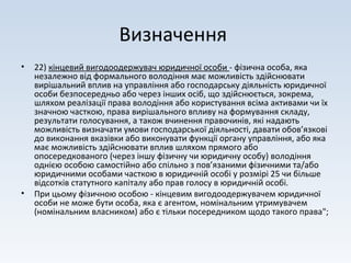 Визначення
• 22) кінцевий вигодоодержувач юридичної особи - фізична особа, яка
незалежно від формального володіння має можливість здійснювати
вирішальний вплив на управління або господарську діяльність юридичної
особи безпосередньо або через інших осіб, що здійснюється, зокрема,
шляхом реалізації права володіння або користування всіма активами чи їх
значною часткою, права вирішального впливу на формування складу,
результати голосування, а також вчинення правочинів, які надають
можливість визначати умови господарської діяльності, давати обов’язкові
до виконання вказівки або виконувати функції органу управління, або яка
має можливість здійснювати вплив шляхом прямого або
опосередкованого (через іншу фізичну чи юридичну особу) володіння
однією особою самостійно або спільно з пов’язаними фізичними та/або
юридичними особами часткою в юридичній особі у розмірі 25 чи більше
відсотків статутного капіталу або прав голосу в юридичній особі.
• При цьому фізичною особою - кінцевим вигодоодержувачем юридичної
особи не може бути особа, яка є агентом, номінальним утримувачем
(номінальним власником) або є тільки посередником щодо такого права";
 