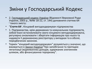 Зміни у Господарський Кодекс
• 2. Господарський кодекс України (Відомості Верховної Ради
України, 2003 р., №№ 18-22, ст. 144) доповнити статтею 64-
1
такого змісту:
• "Стаття 64-1
. Кінцевий вигодоодержувач підприємства
• 1. Підприємства, крім державних та комунальних підприємств,
зобов’язані встановлювати свого кінцевого вигодоодержувача,
регулярно оновлювати і зберігати інформацію про нього та
надавати її державному реєстратору у випадках та в обсязі,
передбачених законом.
• Термін "кінцевий вигодоодержувач" розуміється у значенні, що
вживається в Законі України"Про запобігання та протидію
легалізації (відмиванню) доходів, одержаних злочинним
шляхом, або фінансуванню тероризму".
 