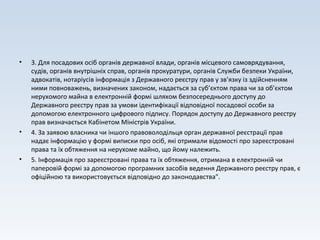 • 3. Для посадових осіб органів державної влади, органів місцевого самоврядування,
судів, органів внутрішніх справ, органів прокуратури, органів Служби безпеки України,
адвокатів, нотаріусів інформація з Державного реєстру прав у зв’язку із здійсненням
ними повноважень, визначених законом, надається за суб’єктом права чи за об’єктом
нерухомого майна в електронній формі шляхом безпосереднього доступу до
Державного реєстру прав за умови ідентифікації відповідної посадової особи за
допомогою електронного цифрового підпису. Порядок доступу до Державного реєстру
прав визначається Кабінетом Міністрів України.
• 4. За заявою власника чи іншого правоволодільця орган державної реєстрації прав
надає інформацію у формі виписки про осіб, які отримали відомості про зареєстровані
права та їх обтяження на нерухоме майно, що йому належить.
• 5. Інформація про зареєстровані права та їх обтяження, отримана в електронній чи
паперовій формі за допомогою програмних засобів ведення Державного реєстру прав, є
офіційною та використовується відповідно до законодавства".
 