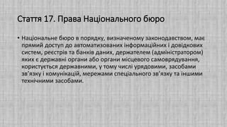 Стаття 17. Права Національного бюро
• Національне бюро в порядку, визначеному законодавством, має
прямий доступ до автоматизованих інформаційних і довідкових
систем, реєстрів та банків даних, держателем (адміністратором)
яких є державні органи або органи місцевого самоврядування,
користується державними, у тому числі урядовими, засобами
зв’язку і комунікацій, мережами спеціального зв’язку та іншими
технічними засобами.
 