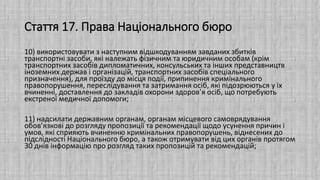 Стаття 17. Права Національного бюро
10) використовувати з наступним відшкодуванням завданих збитків
транспортні засоби, які належать фізичним та юридичним особам (крім
транспортних засобів дипломатичних, консульських та інших представництв
іноземних держав і організацій, транспортних засобів спеціального
призначення), для проїзду до місця події, припинення кримінального
правопорушення, переслідування та затримання осіб, які підозрюються у їх
вчиненні, доставлення до закладів охорони здоров’я осіб, що потребують
екстреної медичної допомоги;
11) надсилати державним органам, органам місцевого самоврядування
обов’язкові до розгляду пропозиції та рекомендації щодо усунення причин і
умов, які сприяють вчиненню кримінальних правопорушень, віднесених до
підслідності Національного бюро, а також отримувати від цих органів протягом
30 днів інформацію про розгляд таких пропозицій та рекомендацій;
 