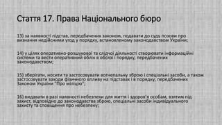 Стаття 17. Права Національного бюро
13) за наявності підстав, передбачених законом, подавати до суду позови про
визнання недійсними угод у порядку, встановленому законодавством України;
14) у цілях оперативно-розшукової та слідчої діяльності створювати інформаційні
системи та вести оперативний облік в обсязі і порядку, передбачених
законодавством;
15) зберігати, носити та застосовувати вогнепальну зброю і спеціальні засоби, а також
застосовувати заходи фізичного впливу на підставах і в порядку, передбачених
Законом України "Про міліцію";
16) видавати в разі наявності небезпеки для життя і здоров’я особам, взятим під
захист, відповідно до законодавства зброю, спеціальні засоби індивідуального
захисту та сповіщення про небезпеку;
 