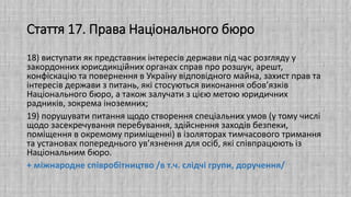 Стаття 17. Права Національного бюро
18) виступати як представник інтересів держави під час розгляду у
закордонних юрисдикційних органах справ про розшук, арешт,
конфіскацію та повернення в Україну відповідного майна, захист прав та
інтересів держави з питань, які стосуються виконання обов’язків
Національного бюро, а також залучати з цією метою юридичних
радників, зокрема іноземних;
19) порушувати питання щодо створення спеціальних умов (у тому числі
щодо засекречування перебування, здійснення заходів безпеки,
поміщення в окремому приміщенні) в ізоляторах тимчасового тримання
та установах попереднього ув’язнення для осіб, які співпрацюють із
Національним бюро.
+ міжнародне співробітництво /в т.ч. слідчі групи, доручення/
 