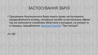 ЗАСТОСУВАННЯ ЗБРОЇ
• Працівники Національного бюро мають право застосовувати
заходи фізичного впливу, спеціальні засоби та вогнепальну зброю
під час виконання службових обов’язків у випадках, на умовах та
в порядку, передбачених Законом України "Про міліцію".
/ст.18/
 