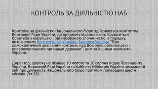 КОНТРОЛЬ ЗА ДІЯЛЬНІСТЮ НАБ
Контроль за діяльністю Національного бюро здійснюється комітетом
Верховної Ради України, до предмету відання якого відноситься
боротьба з корупцією і організованою злочинністю, в порядку,
визначеному Конституцією України, Законом України "Про
демократичний цивільний контроль над Воєнною організацією і
правоохоронними органами держави", цим та іншими законами
України.
Директор, щороку не пізніше 10 лютого та 10 серпня подає Президенту
України, Верховній Раді України та Кабінету Міністрів України письмовий
звіт про діяльність Національного бюро протягом попередніх шести
місяців. /ст.26/
 