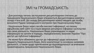 ЗМІ та ГРОМАДСЬКІСТЬ
- Для розгляду питань застосування дисциплінарних стягнень до
працівників Національного бюро утворюється Дисциплінарна комісія у
складі п’яти осіб. До складу Дисциплінарної комісії входять дві особи,
визначені Радою громадського контролю при Національному бюро.
- Національне бюро через засоби масової інформації, на своєму
офіційному веб-сайті та в інших формах регулярно інформує суспільство
про свою діяльність. Національне бюро оприлюднює та надає
інформацію на запити в порядку, передбаченому Законом України "Про
доступ до публічної інформації".
- Не може бути обмежено доступ до інформації щодо загального
бюджету Національного бюро, його компетенції та основних напрямів
діяльності, а також щодо притягнення до відповідальності за вчинення
правопорушень працівників Національного бюро.
 