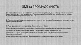 ЗМІ та ГРОМАДСЬКІСТЬ
З метою забезпечення прозорості та цивільного контролю за діяльністю при Національному
бюро утворюється Рада громадського контролю у складі 15 осіб, яка формується на засадах
відкритого та прозорого конкурсу. /ст.31/
2. Положення про Раду громадського контролю та про порядок її формування затверджуються
Президентом України.
3. Рада громадського контролю при Національному бюро:
1) заслуховує інформацію про діяльність, виконання планів і завдань Національного бюро;
2) розглядає звіти Національного бюро і затверджує свій висновок щодо них;
3) обирає з її членів двох представників, які входять до складу Дисциплінарної комісії
Національного бюро;
4) має інші права, передбачені Положенням про Раду громадського контролю.
 