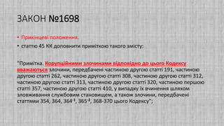 ЗАКОН №1698
• Прикінцеві положення.
• статтю 45 КК доповнити приміткою такого змісту:
"Примітка. Корупційними злочинами відповідно до цього Кодексу
вважаються злочини, передбачені частиною другою статті 191, частиною
другою статті 262, частиною другою статті 308, частиною другою статті 312,
частиною другою статті 313, частиною другою статті 320, частиною першою
статті 357, частиною другою статті 410, у випадку їх вчинення шляхом
зловживання службовим становищем, а також злочини, передбачені
статтями 354, 364, 364-1, 365-2, 368-370 цього Кодексу";
 