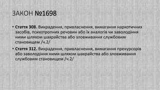 ЗАКОН №1698
• Стаття 308. Викрадення, привласнення, вимагання наркотичних
засобів, психотропних речовин або їх аналогів чи заволодіння
ними шляхом шахрайства або зловживання службовим
становищем /ч.2/
• Стаття 312. Викрадення, привласнення, вимагання прекурсорів
або заволодіння ними шляхом шахрайства або зловживання
службовим становищем /ч.2/
 