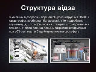 Структура відэа
• 3-хвілінны відэаролік - першая 3D-рэканструкцыя ЧАЭС і
катастрофы, зробленая беларусамі. У ім падрабязна
тлумачыцца, што адбылося на станцыі і што адбывалася
пазьней. У відэа даецца досыць закрытая інфармацыя
пра аб’ёмы і кошты будаўніцтва новага саркафага
 