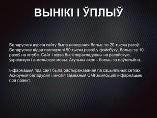 ВЫНІКІ І ЎПЛЫЎ
Беларуская вэрсія сайту была наведаная больш за 20 тысяч разоў.
Беларускае відэа паглядзелі 50 тысяч разоў у фэйсбуку, больш за 10
разоў на ютубе. Сайт і відэа былі перакладзены на расейскую,
ўкраінскую і ангельскую мовы. Агульны ахоп - больш за паўмільёна.
Інфармацыя пра сайт была растыражаваная па сацыяльных сетках.
Асноўныя беларускія і многія замежныя СМІ зьмясьцілі інфармацыю
пра праект.
 