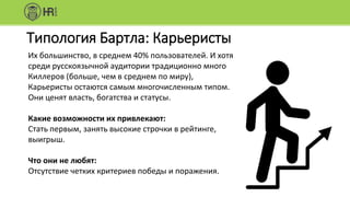 Типология Бартла: Карьеристы
Их большинство, в среднем 40% пользователей. И хотя
среди русскоязычной аудитории традиционно много
Киллеров (больше, чем в среднем по миру),
Карьеристы остаются самым многочисленным типом.
Они ценят власть, богатства и статусы.
Какие возможности их привлекают:
Стать первым, занять высокие строчки в рейтинге,
выигрыш.
Что они не любят:
Отсутствие четких критериев победы и поражения.
 