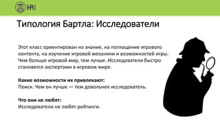 Типология Бартла: Исследователи
Этот класс ориентирован на знание, на поглощение игрового
контента, на изучение игровой механики и возможностей игры.
Чем больше игровой мир, тем лучше. Исследователи быстро
становятся экспертами в игровом мире.
Какие возможности их привлекают:
Поиск. Чем он лучше — тем довольнее исследователь.
Что они не любят:
Исследователи не любят рейтинги.
 