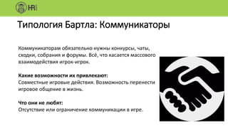 Типология Бартла: Коммуникаторы
Коммуникаторам обязательно нужны конкурсы, чаты,
сходки, собрания и форумы. Всё, что касается массового
взаимодействия игрок-игрок.
Какие возможности их привлекают:
Совместные игровые действия. Возможность перенести
игровое общение в жизнь.
Что они не любят:
Отсутствие или ограничение коммуникации в игре.
 
