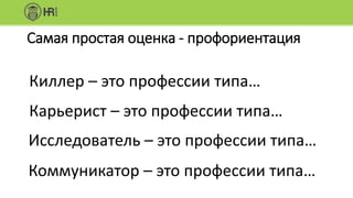 Самая простая оценка - профориентация
Киллер – это профессии типа…
Карьерист – это профессии типа…
Исследователь – это профессии типа…
Коммуникатор – это профессии типа…
 