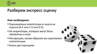 Разберем экспресс оценку
Нам необходимо:
 Оцениваемые компетеции и шкала их
оценки (А-E или 1-5 или 0-3)
 Их индикаторы, которые могут быть
проявлены в игре
 Инструкция, каким образом мы оцениваем
компетенции
 Бланк для оценщика
 