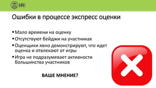 Ошибки в процессе экспресс оценки
Мало времени на оценку
Отсутствуют бейджи на участниках
Оценщики явно демонстрируют, что идет
оценка и отвлекают от игры
Игра не подразумевает активности
большинства участников
ВАШЕ МНЕНИЕ?
 