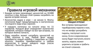 Правила игровой механики
• Каждая остров производит ценностей на 10.000
золотых в ход. Больше этой суммы награбить на
одном острове нельзя.
• Количество ходов в игре – не менее 6. Флоты
капитанов будут предупреждены о наступлении
последнего хода игры заранее.
• У каждого капитана на начало игры по 11
кораблей. Каждый флот определяет количество
кораблей, которые пойдут на все три острова, на
которые можно напасть.
• Один корабль может награбить ценностей на
1.000 золотых в ход. Любой флот может
приобрести новый корабль с пиратами за 2.000
золотых. Корабли приобретаются в любом
количестве в конце каждого хода (после
набегов) – были бы деньги.
ОБЩАЯ УГРОЗА!
Все острова принадлежат
тарабарскому королю и все,
что не могфут разграбить
пираты, поступает в его
казну. Если в королевскую
казну будет поступать много
золота, король может
укрепить острова и грабить
их станет сложнее.
 