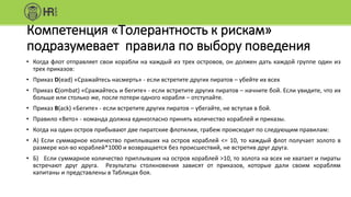Компетенция «Толерантность к рискам»
подразумевает правила по выбору поведения
• Когда флот отправляет свои корабли на каждый из трех островов, он должен дать каждой группе один из
трех приказов:
• Приказ D(ead) «Сражайтесь насмерть» - если встретите других пиратов – убейте их всех
• Приказ C(ombat) «Сражайтесь и бегите» - если встретите других пиратов – начните бой. Если увидите, что их
больше или столько же, после потери одного корабля – отступайте.
• Приказ B(ack) «Бегите» - если встретите других пиратов – убегайте, не вступая в бой.
• Правило «Вето» - команда должна единогласно принять количество кораблей и приказы.
• Когда на один остров прибывают две пиратские флотилии, грабеж происходит по следующим правилам:
• А) Если суммарное количество приплывших на остров кораблей <= 10, то каждый флот получает золото в
размере кол-во кораблей*1000 и возвращается без происшествий, не встретив друг друга.
• Б) Если суммарное количество приплывших на остров кораблей >10, то золота на всех не хватает и пираты
встречают друг друга. Результаты столкновения зависят от приказов, которые дали своим кораблям
капитаны и представлены в Таблицах боя.
 