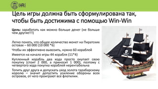 Цель игры должна быть сформулирована так,
чтобы быть достижима с помощью Win-Win
Цель: заработать как можно больше денег (не больше
чем другие!!!)
Легко понять, что общее количество монет на Пиратских
остовах – 60 000 (10 000 *6)
Чтобы их эффективно вывозить, нужно 60 кораблей
Имеется на начало игры 44 корабля (11*4)
Купленный корабль два хода просто окупает свою
покупку (стоит 2 000, а приносит 1 000), поэтому с
четвертого хода покупка кораблей нерентабельна
Топить друг друга и допускать уход золота тарабарскому
королю – значит допустить усиление обороны всех
островов, от чего проиграют все флотилии.
 