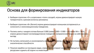Основа для формирования индикаторов
 Выбирая стратегию «D» и агрессивно «топя» соседей, игроки демонстрируют низкую
толерантность к рискам (склонны рисковать)
 Выбирая стратегию «В» (бегите) игроки демонстрируют излишнюю осторожность и
склонность к неинновационному поведению.
 Пытаясь взять с каждого остова больше 5 000 (схема 5 000 + 5 000 – это схема Win – Win),
игроки демонстируют контрпродуктивное поведение, направленное только на собственную
выгоду
 Не пытаясь записывать и анализировать ходы других команд, игроки демонстрируют низкие
аналитические способности
 Покупая корабли на последних ходах, игроки демонстируют неумение обращаться с
ресурсами и думать об отдаче на инвестиции
 