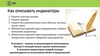 Как описывать индикаторы
1. Пишите простым языком
2. Пишите коротко
3. Пишите без сравнительных слов «больше, меньше,
лучше, ярче»
4. Обязательно сделайте одно предложение с общим
описанием индикатора
5. Обязательно сделайте одно предложение с описанием
конкретного игрового поведения под индикатор
В экспресс – оценке не рекомендуется использовать
больше 5 позиций шкалы оценки компетенции.
В описании индикаторов каждой позиции
рекомендуется не использовать более 4 предложений.
 