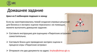 Домашнее задание
Цикл из 5 вебинаров подошел к концу
Если вы заинтересовались темой создания игровых решений
для бизнеса и экспресс оценки персонала с их помощью,
можете выполнить домашнее задание:
 Составьте инструкцию для оценщика «Пиратских островов»
самостоятельно.
 Составьте бланк для проведения экспресс оценки в
процессе игры «Пиратские острова»
 Отправьте эти два документа на адрес: krylov@almaz-gk.ru
 