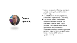 Роман
Крылов
• Бизнес-консультант Группы компаний
Алмаз, руководитель направления
бизнес-игр.
• 17 лет в бизнес-консультировании,
разработал первую игру в 2000 году.
• В 2015 году создал и проводил
игрофикационные проекты для
компаний Росатом, РЖД, Леруа
Мерлен, Ростелеком, Астразенека,
Бионорика, Мосинжпроект.
• Максимальное количество участников
деловой игры, которую разрабатывал
Роман – более 1000 человек
одновременно.
 