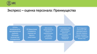 Экспресс – оценка персонала: Преимущества
1) Есть
возможность
одновременно
оценить
большое
количество
сотрудников
2) Невысокая
стоимость
оценки на
одного
участника
3) В отчете
представлены
только те
компетенции,
которые
интересуют
заказчика
4) В процессе игры
оцениваемые
демонстрируют
реальные
компетенции, а не
социально
приемлемое
поведение
5) Сотрудники
компании (HR,
тренеры) могут
быстро освоить
навык экспресс-
оценки с помощью
бизнес игр
 