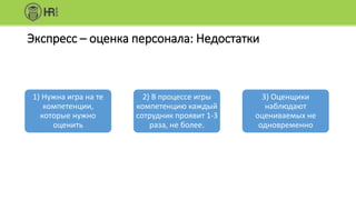 Экспресс – оценка персонала: Недостатки
1) Нужна игра на те
компетенции,
которые нужно
оценить
2) В процессе игры
компетенцию каждый
сотрудник проявит 1-3
раза, не более.
3) Оценщики
наблюдают
оцениваемых не
одновременно
 