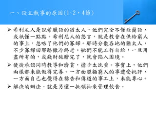 一、設立執事的原因(1~2，4節)
 希利尼人是說希臘語的猶太人，他們完全不懂亞蘭語，
或祇懂一點點。希利尼人的怨言，就是教會在供給窮人
的事上，忽略了他們的寡婦。那時分散各地的猶太人，
不少寡婦回耶路撒冷終老。她們不能工作自給，一旦用
盡所有的，或錢財施贈完了，就會陷入困境。
 使徒承認同時教導和濟貧，擔子太沈重。事實上，他們
兩樣都未能做得完善。一方面照顧窮人的事遭受批評，
一方面自己也覺得在禱告和傳道的事工上，未能專心。
 解決的辦法，就是另選一批領袖來管理飲食。
 