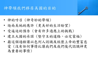 神帶領我們移居美國的目的
• 神的呼召 (神奇妙的帶領)
• 迦南美地的應許 (更美好的生活盼望)
• 受逼迫的預告 (會有許多適應上的挑戰)
• 建立大國的承諾 (堅守主的道路，必定蒙福)
• 藉這個過程讓以色列人認識及經歷上帝的豐富慈
愛 (沒有任何事情比讓我們及我們後代認識神更
為重要的事情)
 