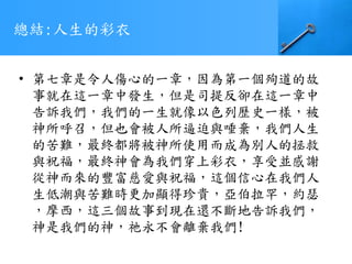 總結:人生的彩衣
• 第七章是令人傷心的一章，因為第一個殉道的故
事就在這一章中發生，但是司提反卻在這一章中
告訴我們，我們的一生就像以色列歷史一樣，被
神所呼召，但也會被人所逼迫與唾棄，我們人生
的苦難，最終都將被神所使用而成為別人的拯救
與祝福，最終神會為我們穿上彩衣，享受並感謝
從神而來的豐富慈愛與祝福，這個信心在我們人
生低潮與苦難時更加顯得珍貴，亞伯拉罕，約瑟
，摩西，這三個故事到現在還不斷地告訴我們，
神是我們的神，祂永不會離棄我們!
 