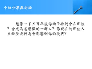 小組分享與討論
想像一下五百年後你的子孫們會在那裡
? 會成為怎麼樣的一群人? 你現在的那些人
生經歷或行為會影響到你的後代?
 