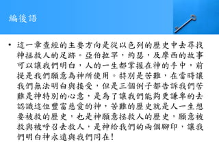 編後語
• 這一章查經的主要方向是從以色列的歷史中去尋找
神拯救人的足跡。亞伯拉罕，約瑟，及摩西的故事
可以讓我們明白，人的一生都掌握在神的手中，前
提是我們願意為神所使用。特別是苦難，在當時讓
我們無法明白與接受，但是三個例子都告訴我們苦
難是神特別的心意，是為了讓我們能夠更謙卑的去
認識這位豐富慈愛的神，苦難的歷史就是人一生想
要被救的歷史，也是神願意拯救人的歷史，願意被
救與被呼召去救人，是神給我們的兩個腳印，讓我
們明白神永遠與我們同在!
 