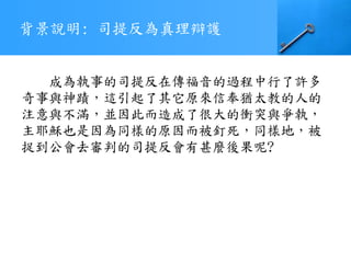 背景說明: 司提反為真理辯護
成為執事的司提反在傳福音的過程中行了許多
奇事與神蹟，這引起了其它原來信奉猶太教的人的
注意與不滿，並因此而造成了很大的衝突與爭執，
主耶穌也是因為同樣的原因而被釘死，同樣地，被
捉到公會去審判的司提反會有甚麼後果呢?
 