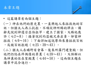 本章主題
• 這篇講章有兩個主題：
(一）神在他們的歷史裏，一直興起人來拯救祂的百
姓，但猶太人再三抗拒，不順從神所賜的律法。講
辭先說到神選召亞伯拉罕，建立了國家，又賜他應
許（七2～8）；接著說到約瑟被兄弟出賣，卻蒙神
拯救（七9～16）；下面詳細述說摩西來要拯救百姓
，反被百姓拒絕（七25、39～43）。
(二）猶太人在曠野有會幕，後來所羅門建聖殿，但
他們仍陷在拜偶像的罪裏（七39～43），又誤解以
為神真的住在聖殿裏（七44～50）。這兩個主題在
講章中混合進行。
 