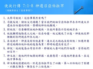 使徒行傳 7:1-8 神選召亞伯拉罕
1. 大祭司就說：這些事果然有嗎？
2. 司提反說：諸位父兄請聽！當日我們的祖宗亞伯拉罕在米所波大米
還未住哈蘭的時候，榮耀的神向他顯現，
3. 對他說：你要離開本地和親族，往我所要指示你的地方去。
4. 他就離開迦勒底人之地，住在哈蘭。他父親死了以後，神使他從那
裡搬到你們現在所住之地。
5. 在這地方，神並沒有給他產業，連立足之地也沒有給他；但應許要
將這地賜給他和他的後裔為業；那時他還沒有兒子。
6. 神說：他的後裔必寄居外邦，那裡的人要叫他們作奴僕，苦待他們
四百年。
7. 神又說：使他們作奴僕的那國，我要懲罰。以後他們要出來，在這
地方事奉我。
8. 神又賜他割禮的約。於是亞伯拉罕生了以撒，第八日給他行了割禮
。以撒生雅各，雅各生十二位先祖。
(請觀察發生了甚麼事情?)
 