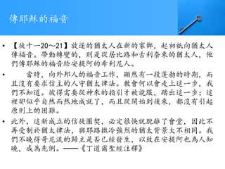 傳耶穌的福音
• 【徒十一20～21】放逐的猶太人在新的家鄉，起初祇向猶太人
傳福音。帶動轉變的，則是從居比路和古利奈來的猶太人，他
們傳耶穌的福音給安提阿的希利尼人。
• 當時，向外邦人的福音工作，顯然有一段蓬勃的時期，而
且沒有要求信主的人守猶太律法。教會何以會走上這一步，我
們不知道。彼得需要從神來的指引才被說服，踏出這一步；這
裡卻似乎自然而然地成就了，而且從開始到後來，都沒有引起
原則上的困難。
• 此外，這新成立的信徒團契，必定很快就脫離了會堂，因此不
再受制於猶太律法，與耶路撒冷強烈的猶太背景大不相同。我
們不曉得哥尼流的歸主是否已經發生，以致在安提阿也為人知
曉，成為先例。──《丁道爾聖經注釋》
 