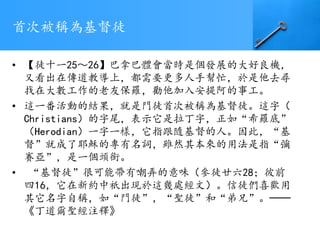 首次被稱為基督徒
• 【徒十一25～26】巴拿巴體會當時是個發展的大好良機，
又看出在傳道教導上，都需要更多人手幫忙，於是他去尋
找在大數工作的老友保羅，勸他加入安提阿的事工。
• 這一番活動的結果，就是門徒首次被稱為基督徒。這字（
Christians）的字尾，表示它是拉丁字，正如“希羅底”
（Herodian）一字一樣，它指跟隨基督的人。因此，“基
督”就成了耶穌的專有名詞，雖然其本來的用法是指“彌
賽亞”，是一個頭銜。
• “基督徒”很可能帶有嘲弄的意味（參徒廿六28；彼前
四16，它在新約中祇出現於這幾處經文）。信徒們喜歡用
其它名字自稱，如“門徒”，“聖徒”和“弟兄”。──
《丁道爾聖經注釋》
 