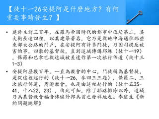 【徒十一26安提阿是什麼地方？有何
重要事蹟發生？】
• 建於主前三百年，在羅馬帝國時代的都市中位居第二，其
大街長達四裡，以其建築著名，它乃是從地中海通往那些
東部大公路的門戶，在安提阿有許多門徒，乃因司提反被
害的事，四散的基督徒，直到這城傳講耶穌（徒十一19）
，保羅和巴拿巴從這城被差遣作第一次旅行佈道（徒十三
1-3）
• 安提阿歷數百年，一直為教會的中心，門徒稱為基督徒，
是從這裡起行的（徒十一26，參四三三題），保羅二、三
次旅行佈道，周遊教會，也是由這裡起行的（徒十五35-
41，十八22，23），由此可知，除了耶路撒冷以外，這城
乃為基督教會福音傳遍外邦為首之發祥地也。李道生《新
約問題總解》
 