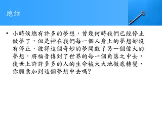 總結
• 小時候總有許多的夢想，曾幾何時我們已經停止
做夢了，但是神在我們每一個人身上的夢想卻沒
有停止，彼得這個奇妙的夢開啟了另一個偉大的
夢想，將福音傳到了世界的每一個角落之中去，
使世上許許多多的人的生命被大大地徹底轉變，
你願意加到這個夢想中去嗎?
 