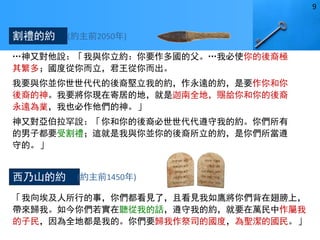 …神又對他說：「我與你立約：你要作多國的父。…我必使你的後裔極
其繁多；國度從你而立，君王從你而出。
我要與你並你世世代代的後裔堅立我的約，作永遠的約，是要作你和你
後裔的神。我要將你現在寄居的地，就是迦南全地，賜給你和你的後裔
永遠為業，我也必作他們的神。」
神又對亞伯拉罕說：「你和你的後裔必世世代代遵守我的約。你們所有
的男子都要受割禮；這就是我與你並你的後裔所立的約，是你們所當遵
守的。」(創17:4-10)
「我向埃及人所行的事，你們都看見了，且看見我如鷹將你們背在翅膀上，
帶來歸我。如今你們若實在聽從我的話，遵守我的約，就要在萬民中作屬我
的子民，因為全地都是我的。你們要歸我作祭司的國度，為聖潔的國民。」
(出19:4-6)
割禮的約
西乃山的約
(約主前2050年)
(約主前1450年)
9
 