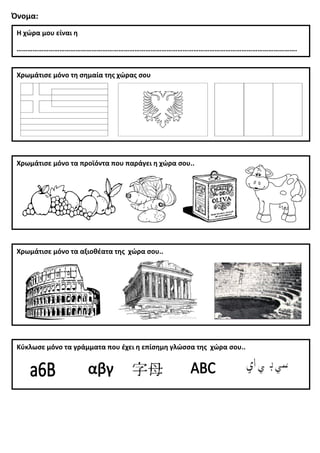 Όνομα:
Η χώρα μου είναι η
………………………………………………………………………………………………………………………………………….
Χρωμάτισε μόνο τα προϊόντα που παράγει η χώρα σου..
Χρωμάτισε μόνο τα αξιοθέατα της χώρα σου..
Χρωμάτισε μόνο τη σημαία της χώρας σου
Κύκλωσε μόνο τα γράμματα που έχει η επίσημη γλώσσα της χώρα σου..
 