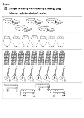 Όνομα:
Μέτρησε τα αντικείμενα σε κάθε σειρά . Πόσα βρήκες ;
Γράψε τον αριθμό στο διπλανό κουτάκι.
 
