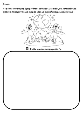 Όνομα:
Η Γη είναι το σπίτι μας. Έχει μεγάλους γαλάζιους ωκεανούς, και καταπράσινες
εκτάσεις .Υπάρχουν πολλά όμορφα μέρη να ανακαλύψουμε.Ας αρχίσουμε .
Φτιάξε μια δική σου μικρούλα Γη!
 