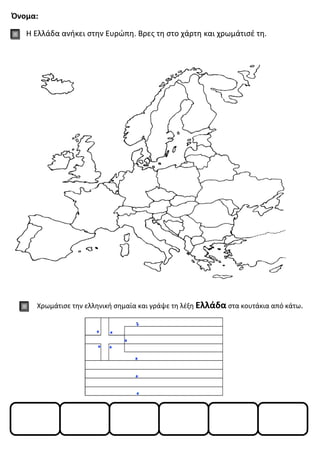 Όνομα:
Η Ελλάδα ανήκει στην Ευρώπη. Βρες τη στο χάρτη και χρωμάτισέ τη.
Χρωμάτισε την ελληνική σημαία και γράψε τη λέξη Ελλάδα στα κουτάκια από κάτω.
 